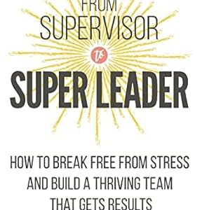 From Supervisor to Super Leader: How to Break Free from Stress and Build a Thriving Team That Gets Results