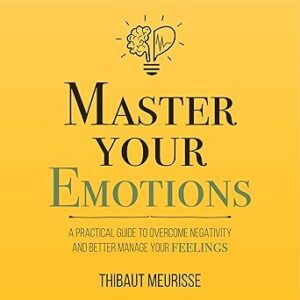 Master Your Emotions: A Practical Guide to Overcome Negativity and Better Manage Your Feelings